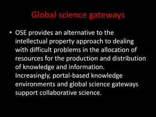 Global science gateways
• OSE provides an alternative to the
intellectual property approach to dealing
with difficult problems in the allocation of
resources for the production and distribution
of knowledge and information.
Increasingly, portal-based knowledge
environments and global science gateways
support collaborative science.
 