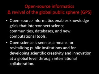 Open-source informatics
& revival of the global public sphere (GPS)
• Open-source informatics enables knowledge
grids that interconnect science
communities, databases, and new
computational tools.
• Open science is seen as a means for
revitalizing public institutions and for
developing scientific creativity and innovation
at a global level through international
collaboration.
 
