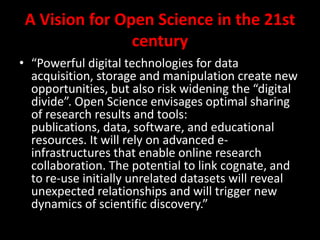A Vision for Open Science in the 21st
century
• “Powerful digital technologies for data
acquisition, storage and manipulation create new
opportunities, but also risk widening the “digital
divide”. Open Science envisages optimal sharing
of research results and tools:
publications, data, software, and educational
resources. It will rely on advanced e-
infrastructures that enable online research
collaboration. The potential to link cognate, and
to re-use initially unrelated datasets will reveal
unexpected relationships and will trigger new
dynamics of scientific discovery.”
 