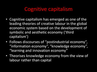 Cognitive capitalism
• Cognitive capitalism has emerged as one of the
leading theories of creative labour in the global
economic system based on the development of
symbolic and aesthetic economy (‘third
capitalism’)
• Follows discourses of “postindustrial economy”,
“information economy”, “knowledge economy”,
“learning and innovation economy”
• Theorises knowledge economy from the view of
labour rather than capital
 