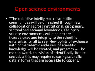 Open science environments
• “The collective intelligence of scientific
communities will be unleashed through new
collaborations across institutional, disciplinary,
sectoral and national boundaries. The open
science environments will help restore
transparency and integrity to the scientific
enterprise, for all to see. New points of exchange
with non-academic end-users of scientific
knowledge will be created, and progress will be
made towards the vision of scientifically literate
societies: this may require releasing scientific
data in forms that are accessible to citizens.”
 