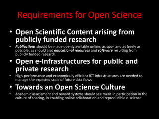 Requirements for Open Science
• Open Scientific Content arising from
publicly funded research
• Publications should be made openly available online, as soon and as freely as
possible, as should also educational resources and software resulting from
publicly funded research.
• Open e-Infrastructures for public and
private research
• High-performance and economically efficient ICT infrastructures are needed to
manage the expected scale of future data flows
• Towards an Open Science Culture
• Academic assessment and reward systems should see merit in participation in the
culture of sharing, in enabling online collaboration and reproducible e-science.
 