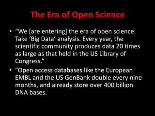 The Era of Open Science
• “We *are entering+ the era of open science.
Take ‘Big Data’ analysis. Every year, the
scientific community produces data 20 times
as large as that held in the US Library of
Congress.”
• “Open access databases like the European
EMBL and the US GenBank double every nine
months, and already store over 400 billion
DNA bases.
 