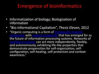 Emergence of bioinformatics
• Informatization of biology; Biologization of
information
• “Bio-informational Capitalism”, Thesis Eleven, 2012
• “Organic computing is a form of biologically-inspired
computing with organic properties that has emerged for as
the future of information processing systems. Networks of
intelligent systems can act more independently, flexibly,
and autonomously, exhibiting life-like properties that
demonstrate propensities for self-organization, self-
configuration, self-healing, self-protection and context-
awareness.”
 
