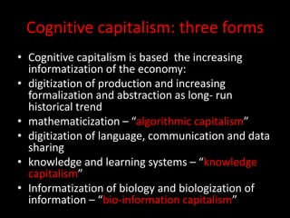 Cognitive capitalism: three forms
• Cognitive capitalism is based the increasing
informatization of the economy:
• digitization of production and increasing
formalization and abstraction as long- run
historical trend
• mathematicization – “algorithmic capitalism”
• digitization of language, communication and data
sharing
• knowledge and learning systems – “knowledge
capitalism”
• Informatization of biology and biologization of
information – “bio-information capitalism”
 