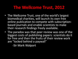 The Wellcome Trust, 2012
• The Wellcome Trust, one of the world’s largest
biomedical charities, will launch its own free
online publication to compete with subscription-
based journals and enable scientists to make
their research findings freely available.
• The paradox was that peer review was one of the
biggest costs of publishing papers: scientists do it
for free and then the fruits of their review work
are "locked behind a paywall”
-Sir Mark Walport
 