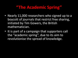 “The Academic Spring”
• Nearly 11,000 researchers who signed up to a
boycott of journals that restrict free sharing,
initiated by Tim Gowers, the British
mathematician.
• It is part of a campaign that supporters call
the “academic spring”, due to its aim to
revolutionise the spread of knowledge.
 