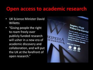 Open access to academic research
• UK Science Minister David
Willetts
• “Giving people the right
to roam freely over
publicly funded research
will usher in a new era of
academic discovery and
collaboration, and will put
the UK at the forefront of
open research.”
 