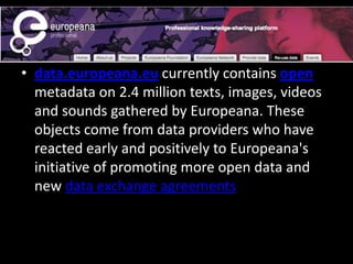 • data.europeana.eu currently contains open
metadata on 2.4 million texts, images, videos
and sounds gathered by Europeana. These
objects come from data providers who have
reacted early and positively to Europeana's
initiative of promoting more open data and
new data exchange agreements
 