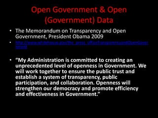Open Government & Open
(Government) Data
• The Memorandum on Transparency and Open
Government, President Obama 2009
• http://www.whitehouse.gov/the_press_officeTransparencyandOpenGover
nment
• “My Administration is committed to creating an
unprecedented level of openness in Government. We
will work together to ensure the public trust and
establish a system of transparency, public
participation, and collaboration. Openness will
strengthen our democracy and promote efficiency
and effectiveness in Government.”
 