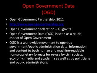 Open Government Data
(OGD)
• Open Government Partnership, 2011
• http://www.opengovpartnership.org
• Open Government declaration – 46 gov’ts
• Open Government Data (OGD) is seen as a crucial
aspect of Open Government
• OGD is a worldwide movement to open up
government/public administration data, information
and content to both human and machine-readable
non-proprietary formats for re-use by civil society,
economy, media and academia as well as by politicians
and public administrators.
 