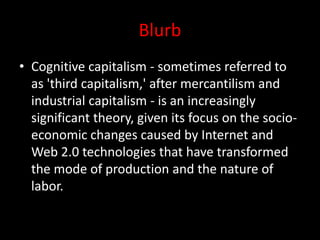 Blurb
• Cognitive capitalism - sometimes referred to
as 'third capitalism,' after mercantilism and
industrial capitalism - is an increasingly
significant theory, given its focus on the socio-
economic changes caused by Internet and
Web 2.0 technologies that have transformed
the mode of production and the nature of
labor.
 