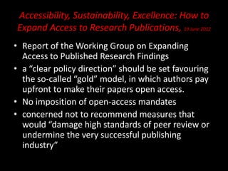 Accessibility, Sustainability, Excellence: How to
Expand Access to Research Publications, 19 June 2012
• Report of the Working Group on Expanding
Access to Published Research Findings
• a “clear policy direction” should be set favouring
the so-called “gold” model, in which authors pay
upfront to make their papers open access.
• No imposition of open-access mandates
• concerned not to recommend measures that
would “damage high standards of peer review or
undermine the very successful publishing
industry”
 