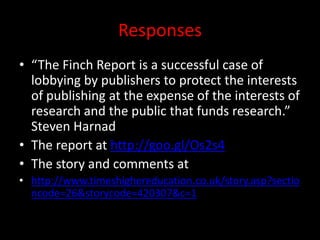 Responses
• “The Finch Report is a successful case of
lobbying by publishers to protect the interests
of publishing at the expense of the interests of
research and the public that funds research.”
Steven Harnad
• The report at http://goo.gl/Os2s4
• The story and comments at
• http://www.timeshighereducation.co.uk/story.asp?sectio
ncode=26&storycode=420307&c=1
 