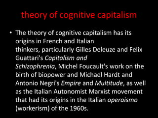 theory of cognitive capitalism
• The theory of cognitive capitalism has its
origins in French and Italian
thinkers, particularly Gilles Deleuze and Felix
Guattari's Capitalism and
Schizophrenia, Michel Foucault's work on the
birth of biopower and Michael Hardt and
Antonio Negri's Empire and Multitude, as well
as the Italian Autonomist Marxist movement
that had its origins in the Italian operaismo
(workerism) of the 1960s.
 
