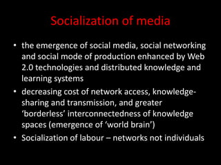 Socialization of media
• the emergence of social media, social networking
and social mode of production enhanced by Web
2.0 technologies and distributed knowledge and
learning systems
• decreasing cost of network access, knowledge-
sharing and transmission, and greater
‘borderless’ interconnectedness of knowledge
spaces (emergence of ‘world brain’)
• Socialization of labour – networks not individuals
 