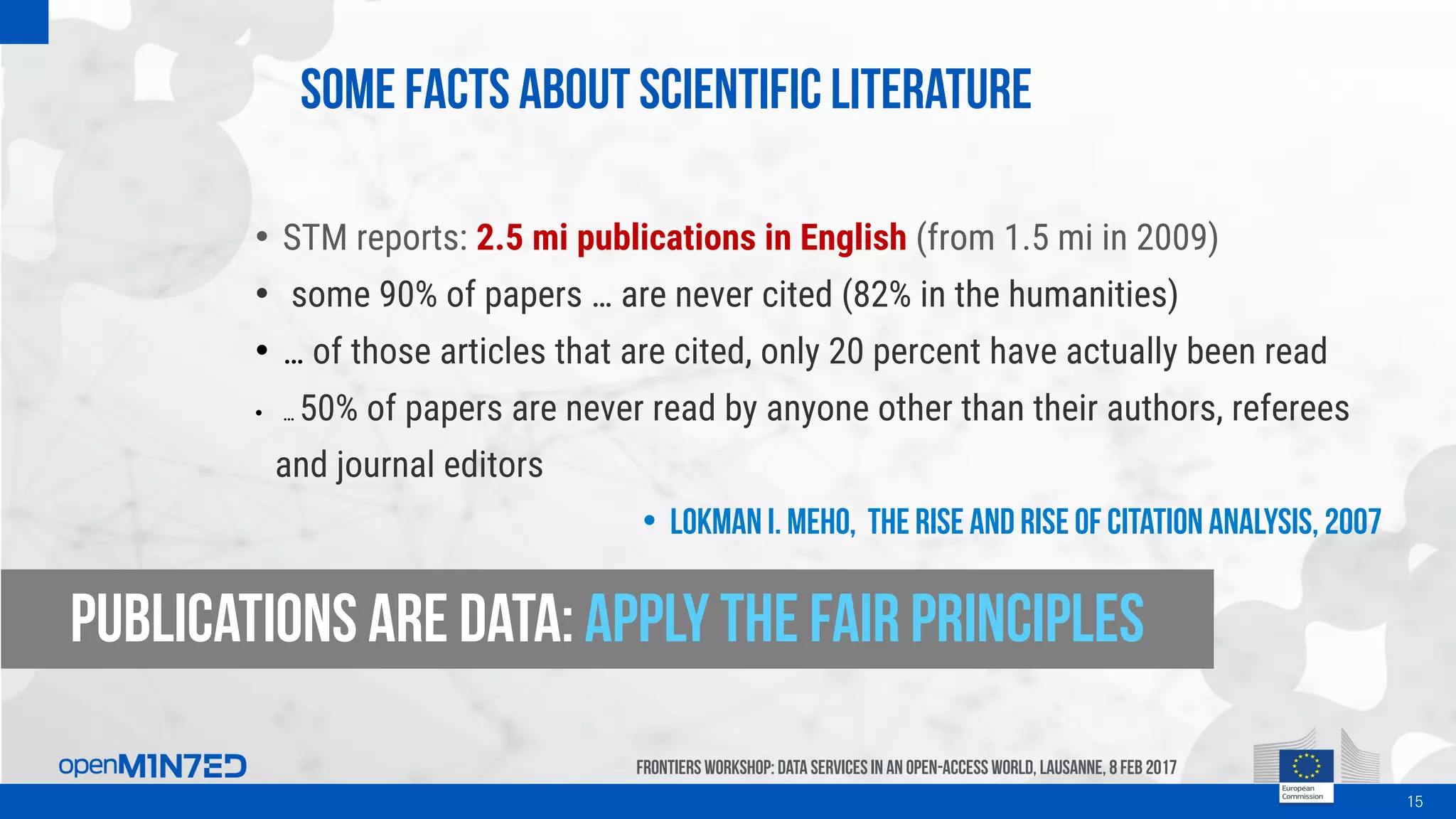 Some facts about scientific literature
15
FrontiersWorkshop: Data Servicesin an Open-AccessWorld, Lausanne, 8Feb 2017
• STM reports: 2.5 mi publications in English (from 1.5 mi in 2009)
• some 90% of papers … are never cited (82% in the humanities)
• … of those articles that are cited, only 20 percent have actually been read
• … 50% of papers are never read by anyone other than their authors, referees
and journal editors
• Lokman I. Meho, The rise and rise of citation analysis, 2007
Publications are data: apply the fair principles
 