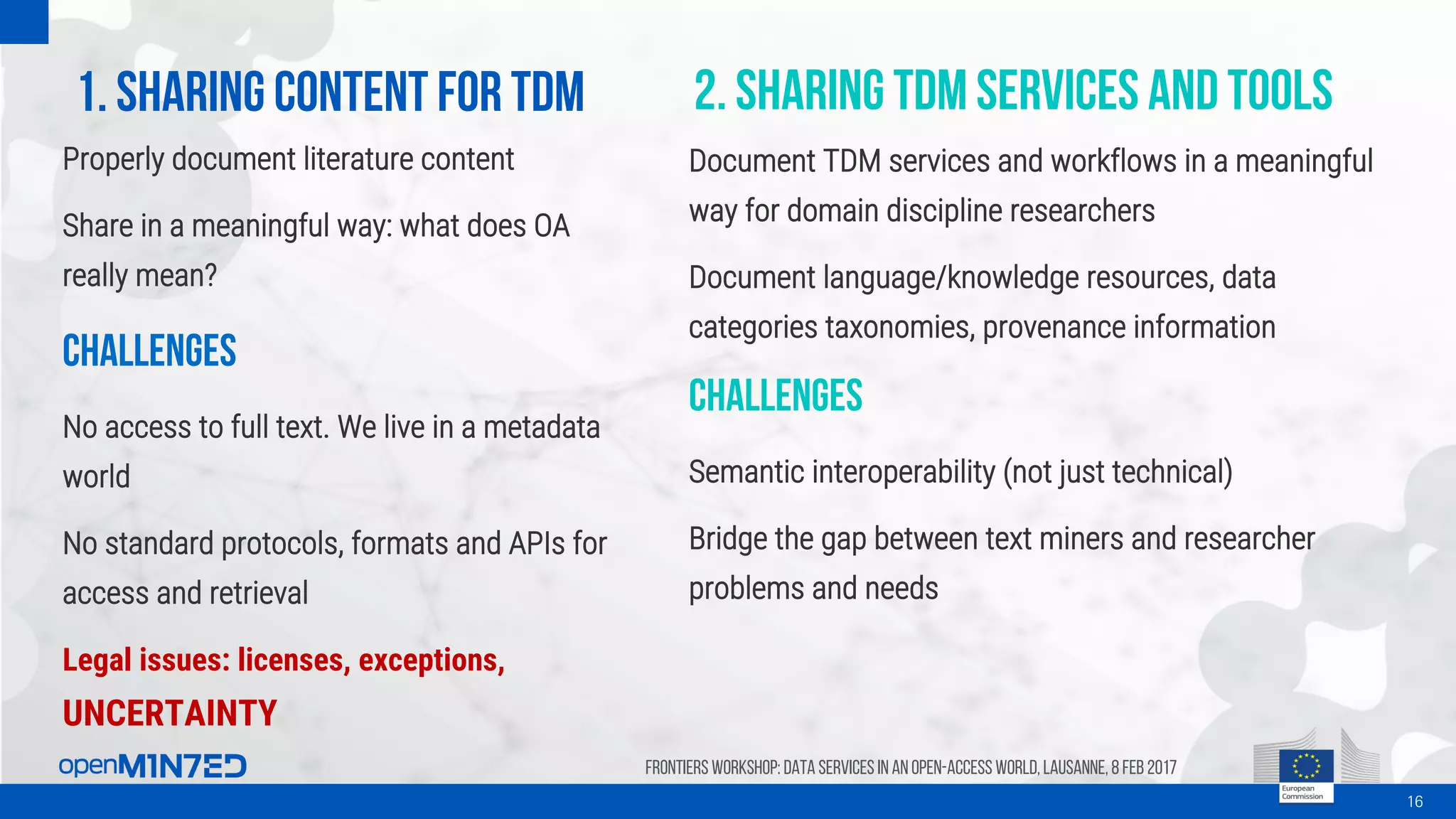 1. Sharing content for TDM
16
Frontiers Workshop: Data Services in an Open-Access World, Lausanne, 8 Feb 2017
Properly document literature content
Share in a meaningful way: what does OA
really mean?
Challenges
No access to full text. We live in a metadata
world
No standard protocols, formats and APIs for
access and retrieval
Legal issues: licenses, exceptions,
UNCERTAINTY
2. Sharing tdm services and tools
Document TDM services and workflows in a meaningful
way for domain discipline researchers
Document language/knowledge resources, data
categories taxonomies, provenance information
Challenges
Semantic interoperability (not just technical)
Bridge the gap between text miners and researcher
problems and needs
 