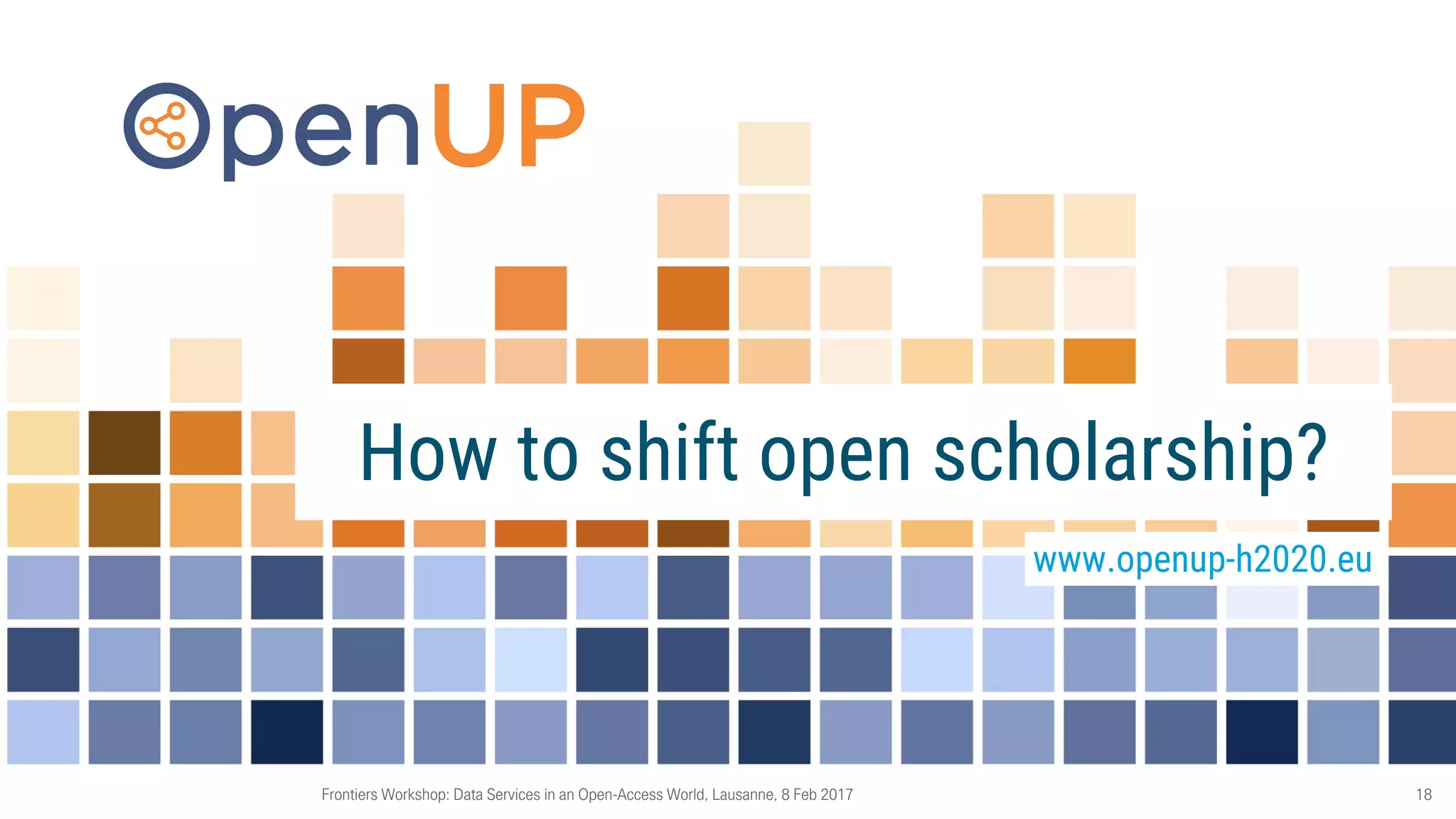 Frontiers Workshop: Data Services in an Open-Access World, Lausanne, 8 Feb 2017 18
How to shift open scholarship?
www.openup-h2020.eu
 