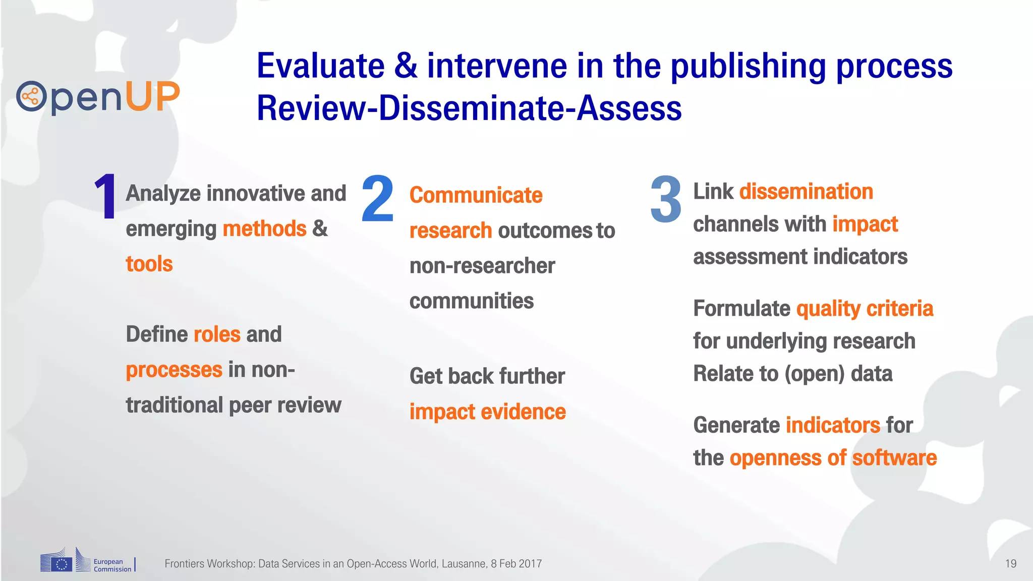 1 2 3Analyze innovative and
emerging methods &
tools
Define roles and
processes in non-
traditional peer review
Communicate
research outcomes to
non-researcher
communities
Get back further
impact evidence
Link dissemination
channels with impact
assessment indicators
Formulate quality criteria
for underlying research
Relate to (open) data
Generate indicators for
the openness of software
Evaluate & intervene in the publishing process
Review-Disseminate-Assess
Frontiers Workshop: Data Services in an Open-Access World, Lausanne, 8 Feb 2017 19
 