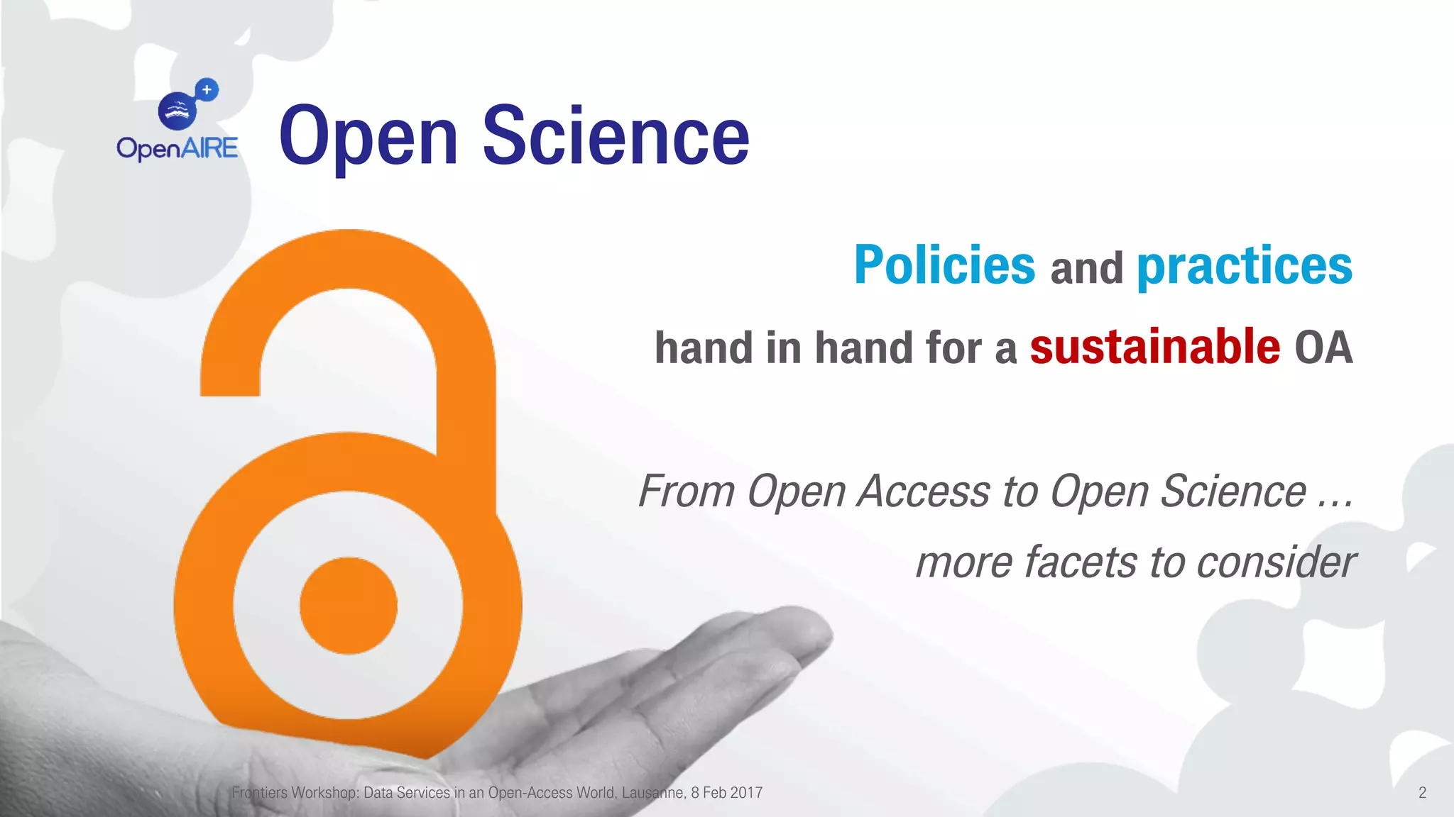 Open Science
Policies and practices
hand in hand for a sustainable OA
From Open Access to Open Science …
more facets to consider
Frontiers Workshop: Data Services in an Open-Access World, Lausanne, 8 Feb 2017 2
 