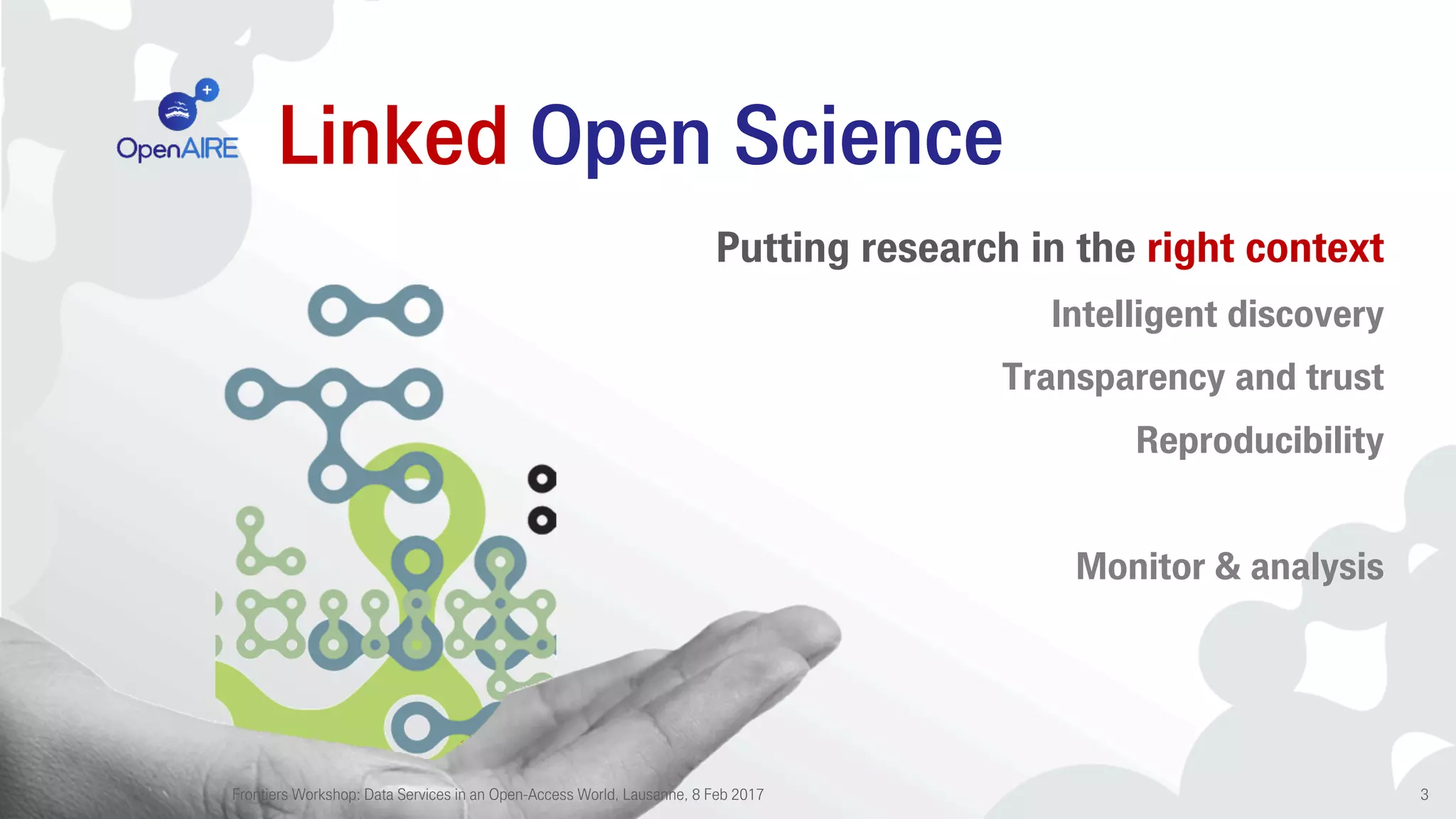 Linked Open Science
Putting research in the right context
Intelligent discovery
Transparency and trust
Reproducibility
Monitor & analysis
Frontiers Workshop: Data Services in an Open-Access World, Lausanne, 8 Feb 2017 3
 