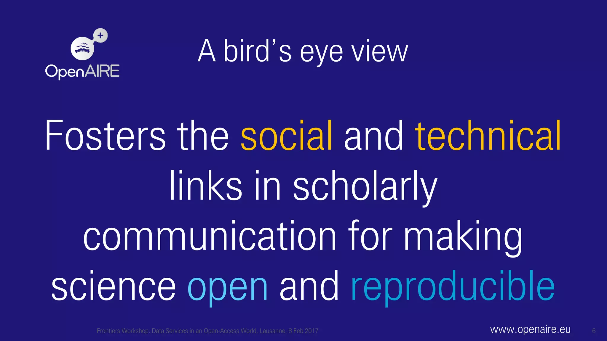 A bird’s eye view
Fosters the social and technical
links in scholarly
communication for making
science open and reproducible
Frontiers Workshop: Data Services in an Open-Access World, Lausanne, 8 Feb 2017 6www.openaire.eu
 