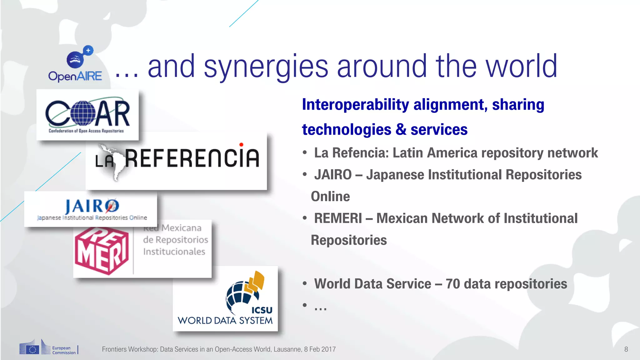 … and synergies around the world
Interoperability alignment, sharing
technologies & services
• La Refencia: Latin America repository network
• JAIRO – Japanese Institutional Repositories
Online
• REMERI – Mexican Network of Institutional
Repositories
• World Data Service – 70 data repositories
• …
Frontiers Workshop: Data Services in an Open-Access World, Lausanne, 8 Feb 2017 8
 