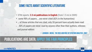 Some facts about scientific literature
15
FrontiersWorkshop: Data Servicesin an Open-AccessWorld, Lausanne, 8Feb 2017
• STM reports: 2.5 mi publications in English (from 1.5 mi in 2009)
• some 90% of papers … are never cited (82% in the humanities)
• … of those articles that are cited, only 20 percent have actually been read
• … 50% of papers are never read by anyone other than their authors, referees
and journal editors
• Lokman I. Meho, The rise and rise of citation analysis, 2007
Publications are data: apply the fair principles
 