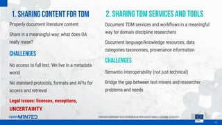 1. Sharing content for TDM
16
Frontiers Workshop: Data Services in an Open-Access World, Lausanne, 8 Feb 2017
Properly document literature content
Share in a meaningful way: what does OA
really mean?
Challenges
No access to full text. We live in a metadata
world
No standard protocols, formats and APIs for
access and retrieval
Legal issues: licenses, exceptions,
UNCERTAINTY
2. Sharing tdm services and tools
Document TDM services and workflows in a meaningful
way for domain discipline researchers
Document language/knowledge resources, data
categories taxonomies, provenance information
Challenges
Semantic interoperability (not just technical)
Bridge the gap between text miners and researcher
problems and needs
 