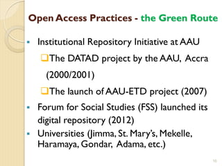 Open Access Practices - the Green Route
 Institutional Repository Initiative at AAU
The DATAD project by the AAU, Accra
(2000/2001)
The launch of AAU-ETD project (2007)
 Forum for Social Studies (FSS) launched its
digital repository (2012)
 Universities (Jimma, St. Mary’s, Mekelle,
Haramaya, Gondar, Adama, etc.)
10
 
