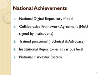 National Achievements
1. National Digital Repository Model
2. Collaborative Framework Agreement (MoU
signed by institutions)
3. Trained personnel (Technical & Advocacy)
4. Institutional Repositories at various level
5. National Harvester System
11
 
