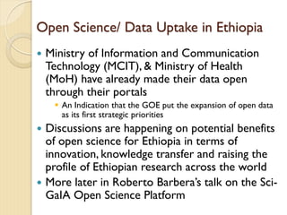 Open Science/ Data Uptake in Ethiopia
 Ministry of Information and Communication
Technology (MCIT), & Ministry of Health
(MoH) have already made their data open
through their portals
 An Indication that the GOE put the expansion of open data
as its first strategic priorities
 Discussions are happening on potential benefits
of open science for Ethiopia in terms of
innovation, knowledge transfer and raising the
profile of Ethiopian research across the world
 More later in Roberto Barbera’s talk on the Sci-
GaIA Open Science Platform
 