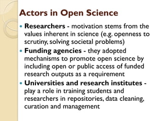 Actors in Open Science
 Researchers - motivation stems from the
values inherent in science (e.g. openness to
scrutiny, solving societal problems)
 Funding agencies - they adopted
mechanisms to promote open science by
including open or public access of funded
research outputs as a requirement
 Universities and research institutes -
play a role in training students and
researchers in repositories, data cleaning,
curation and management
 