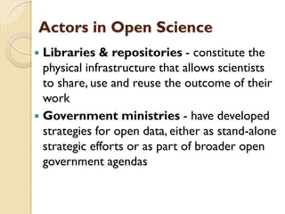 Actors in Open Science
 Libraries & repositories - constitute the
physical infrastructure that allows scientists
to share, use and reuse the outcome of their
work
 Government ministries - have developed
strategies for open data, either as stand-alone
strategic efforts or as part of broader open
government agendas
 