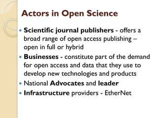 Actors in Open Science
 Scientific journal publishers - offers a
broad range of open access publishing –
open in full or hybrid
 Businesses - constitute part of the demand
for open access and data that they use to
develop new technologies and products
 National Advocates and leader
 Infrastructure providers - EtherNet
 