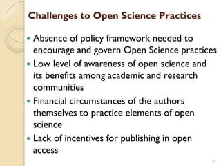 Challenges to Open Science Practices
 Absence of policy framework needed to
encourage and govern Open Science practices
 Low level of awareness of open science and
its benefits among academic and research
communities
 Financial circumstances of the authors
themselves to practice elements of open
science
 Lack of incentives for publishing in open
access
18
 
