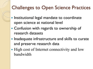 Challenges to Open Science Practices
 Institutional legal mandate to coordinate
open science at national level
 Confusion with regards to ownership of
research datasets
 Inadequate infrastructure and skills to curate
and preserve research data
 High cost of Internet connectivity and low
bandwidth
 