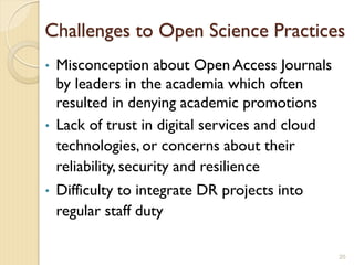 Challenges to Open Science Practices
• Misconception about Open Access Journals
by leaders in the academia which often
resulted in denying academic promotions
• Lack of trust in digital services and cloud
technologies, or concerns about their
reliability, security and resilience
• Difficulty to integrate DR projects into
regular staff duty
20
 