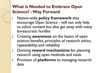 What is Needed to Embrace Open
Science? - Way Forward
1. Nation-wide policy framework that
encourage Open Science - will not only help
to solicit content but also get away with many
bureaucratic hurdles
2. Creating awareness on the basics of open
science; benefits, principles of research ethics,
repeatability, and reliability
3. Devising reward mechanisms for planning
research using open methods and tools
4. Provision of platforms to managing research
data
 