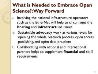 What is Needed to Embrace Open
Science?:Way Forward
5. Involving the national infrastructure operators
such as the EtherNet will help to circumvent the
hosting and infrastructure issues
6. Sustainable advocacy work at various levels for
opening the whole research process, open access
publishing, and open data practices
7. Collaborating with national and international
partners helps to supplement financial and skill
requirements
22
 
