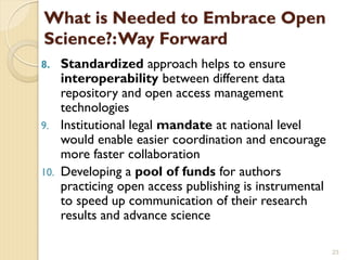 What is Needed to Embrace Open
Science?:Way Forward
8. Standardized approach helps to ensure
interoperability between different data
repository and open access management
technologies
9. Institutional legal mandate at national level
would enable easier coordination and encourage
more faster collaboration
10. Developing a pool of funds for authors
practicing open access publishing is instrumental
to speed up communication of their research
results and advance science
23
 