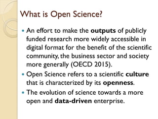 What is Open Science?
 An effort to make the outputs of publicly
funded research more widely accessible in
digital format for the benefit of the scientific
community, the business sector and society
more generally (OECD 2015).
 Open Science refers to a scientific culture
that is characterized by its openness.
 The evolution of science towards a more
open and data-driven enterprise.
 