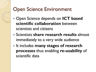 Open Science Environment
 Open Science depends on ICT based
scientific collaboration between
scientists and citizens
 Scientists share research results almost
immediately to a very wide audience
 It includes many stages of research
processes thus enabling re-usability of
scientific data
 