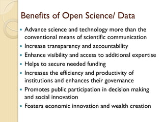 Benefits of Open Science/ Data
 Advance science and technology more than the
conventional means of scientific communication
 Increase transparency and accountability
 Enhance visibility and access to additional expertise
 Helps to secure needed funding
 Increases the efficiency and productivity of
institutions and enhances their governance
 Promotes public participation in decision making
and social innovation
 Fosters economic innovation and wealth creation
 