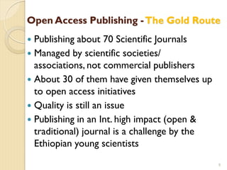 Open Access Publishing -The Gold Route
 Publishing about 70 Scientific Journals
 Managed by scientific societies/
associations, not commercial publishers
 About 30 of them have given themselves up
to open access initiatives
 Quality is still an issue
 Publishing in an Int. high impact (open &
traditional) journal is a challenge by the
Ethiopian young scientists
9
 