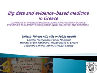 Lefteris Thireos MD, MSc in Public Health
General Practitioner/Family Physician
Member of the National E-Health Board of Greece
Secretary General, Athens Medical Society
Big data and evidence-based medicine
in Greece
DATATHONS IN EVIDENCE-BASED MEDICINE: APPLYING OPEN SCIENCE
PRINCIPLES TO SUPPORT CROSS-DISCIPLINARY EDUCATION AND RESEARCH
 