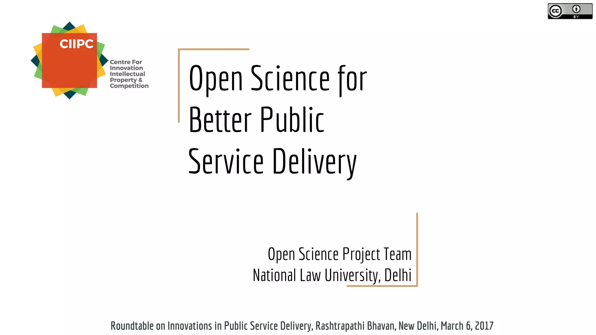 Open Science for
Better Public
Service Delivery
Open Science Project Team
National Law University, Delhi
Roundtable on Innovations in Public Service Delivery, Rashtrapathi Bhavan, New Delhi, March 6, 2017
 