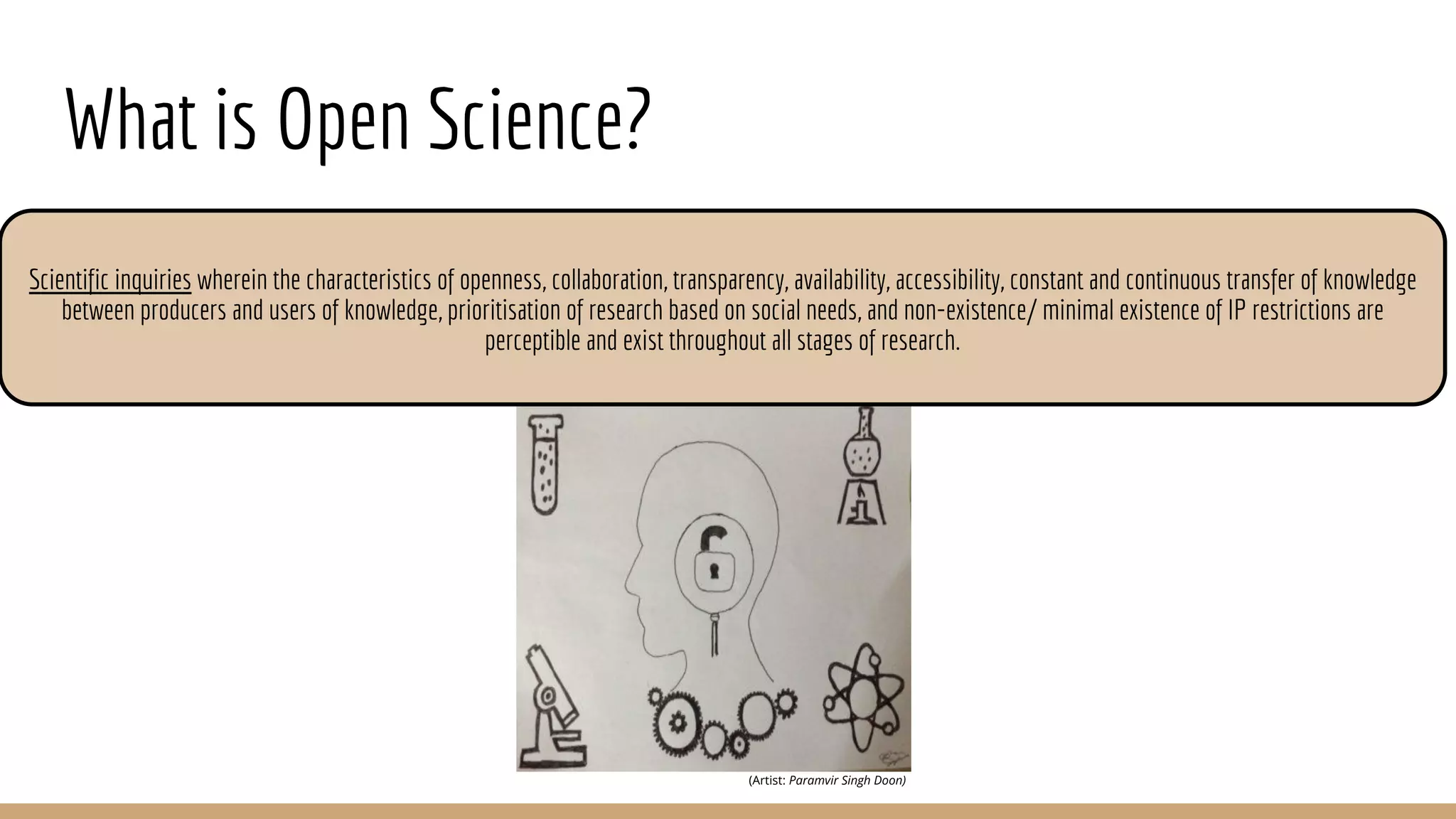 What is Open Science?
(Artist: Paramvir Singh Doon)
Scientific inquiries wherein the characteristics of openness, collaboration, transparency, availability, accessibility, constant and continuous transfer of knowledge
between producers and users of knowledge, prioritisation of research based on social needs, and non-existence/ minimal existence of IP restrictions are
perceptible and exist throughout all stages of research.
 