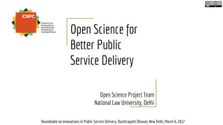 Open Science for
Better Public
Service Delivery
Open Science Project Team
National Law University, Delhi
Roundtable on Innovations in Public Service Delivery, Rashtrapathi Bhavan, New Delhi, March 6, 2017
 